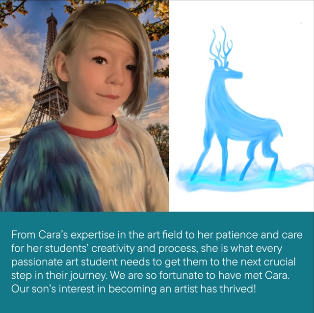 From Cara's expertise in the art field to her patience an dcare for her student's creativity and process, she is what every passionate art student needs to get them to the next crucial step in their journey. We are so fortunate to have met Cara. Our son's interest in becoming an artist has thrived." ~ Satisfied Parent of a Young Artist